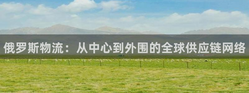 南宫超凡国际怎么注册：俄罗斯物流：从中心到外围的全球供应链网